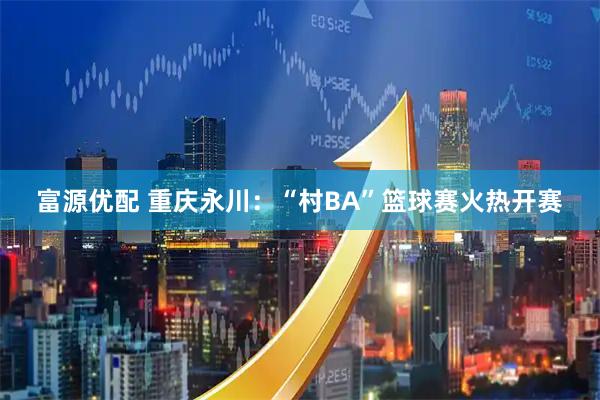 富源优配 重庆永川：“村BA”篮球赛火热开赛