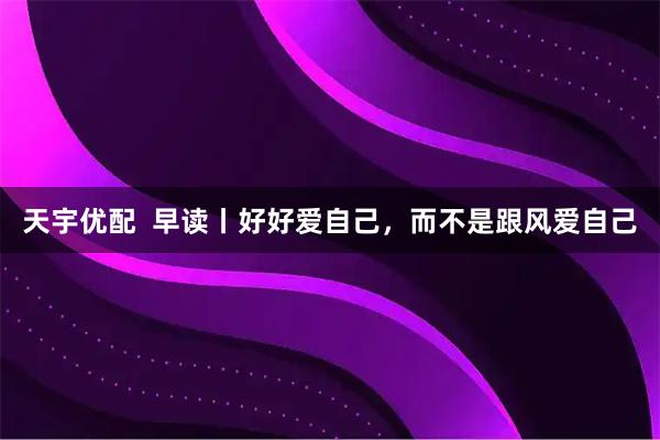天宇优配  早读丨好好爱自己，而不是跟风爱自己