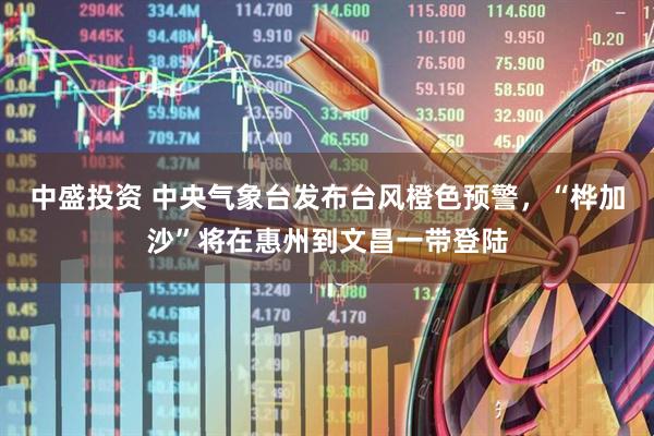 中盛投资 中央气象台发布台风橙色预警，“桦加沙”将在惠州到文昌一带登陆