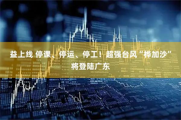 益上线 停课、停运、停工！超强台风“桦加沙”将登陆广东
