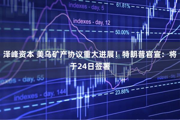 泽峰资本 美乌矿产协议重大进展！特朗普官宣：将于24日签署