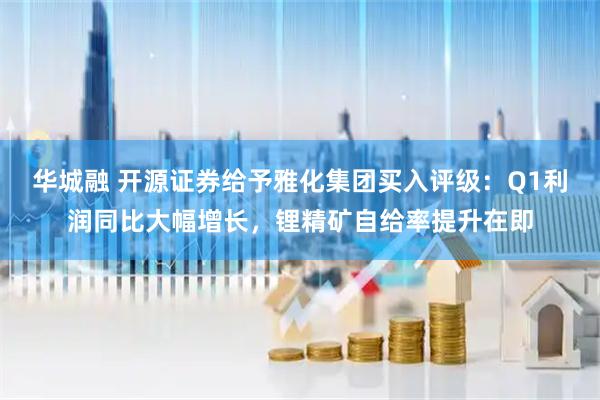 华城融 开源证券给予雅化集团买入评级：Q1利润同比大幅增长，锂精矿自给率提升在即