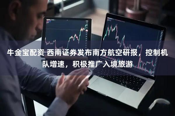 牛金宝配资 西南证券发布南方航空研报，控制机队增速，积极推广入境旅游