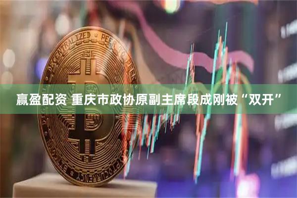 赢盈配资 重庆市政协原副主席段成刚被“双开”