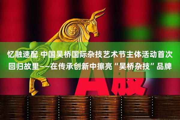 忆融速配 中国吴桥国际杂技艺术节主体活动首次回归故里——在传承创新中擦亮“吴桥杂技”品牌
