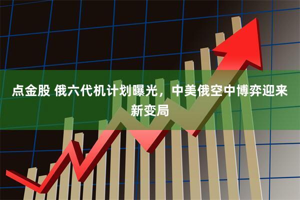 点金股 俄六代机计划曝光，中美俄空中博弈迎来新变局