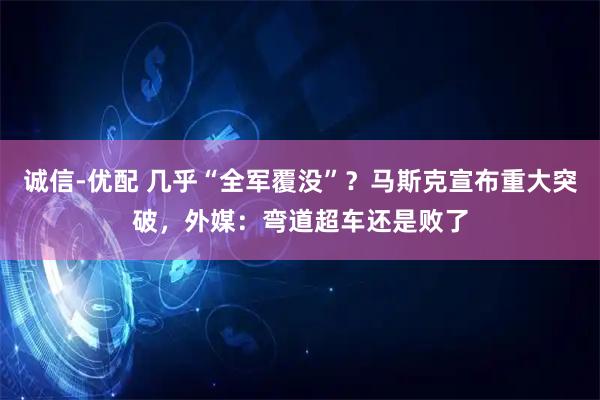 诚信-优配 几乎“全军覆没”？马斯克宣布重大突破，外媒：弯道超车还是败了
