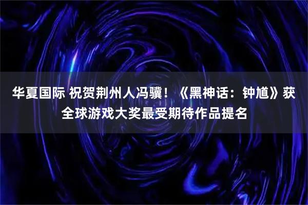 华夏国际 祝贺荆州人冯骥！《黑神话：钟馗》获全球游戏大奖最受期待作品提名