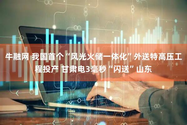 牛融网 我国首个“风光火储一体化”外送特高压工程投产 甘肃电3毫秒“闪送”山东