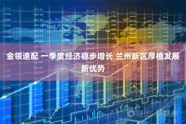 金领速配 一季度经济稳步增长 兰州新区厚植发展新优势