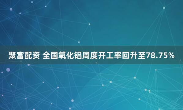 聚富配资 全国氧化铝周度开工率回升至78.75%