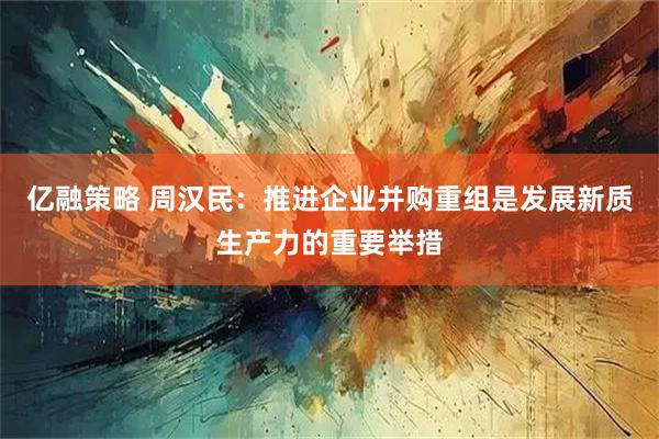 亿融策略 周汉民：推进企业并购重组是发展新质生产力的重要举措