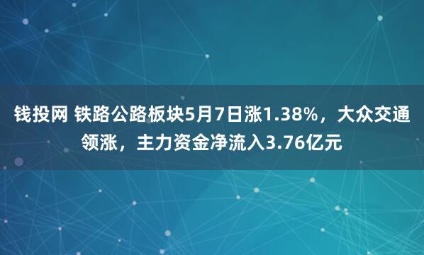 钱投网 铁路公路板块5月7日涨1.38%，大众交通领涨，主力资金净流入3.76亿元