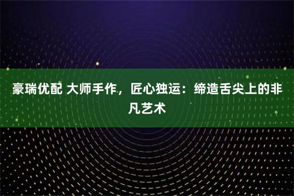 豪瑞优配 大师手作，匠心独运：缔造舌尖上的非凡艺术