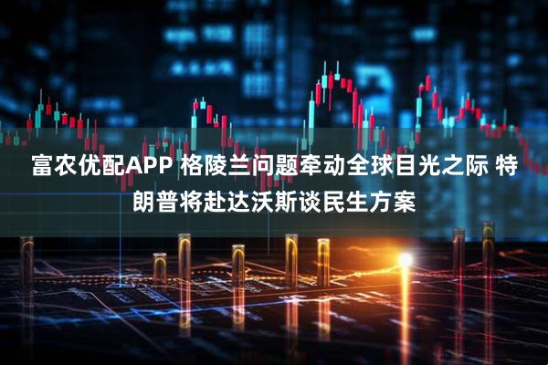富农优配APP 格陵兰问题牵动全球目光之际 特朗普将赴达沃斯谈民生方案