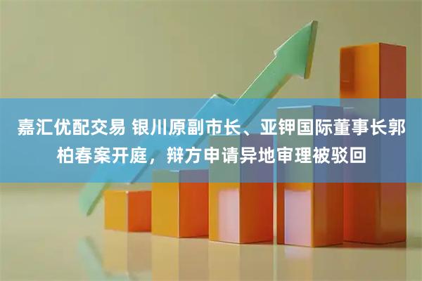 嘉汇优配交易 银川原副市长、亚钾国际董事长郭柏春案开庭，辩方申请异地审理被驳回
