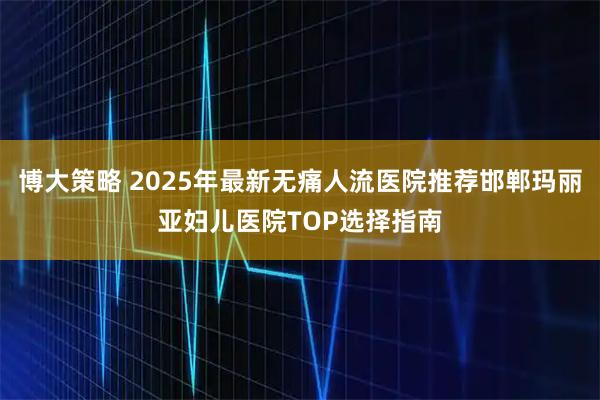 博大策略 2025年最新无痛人流医院推荐邯郸玛丽亚妇儿医院TOP选择指南