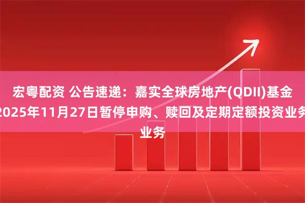 宏粤配资 公告速递：嘉实全球房地产(QDII)基金2025年11月27日暂停申购、赎回及定期定额投资业务