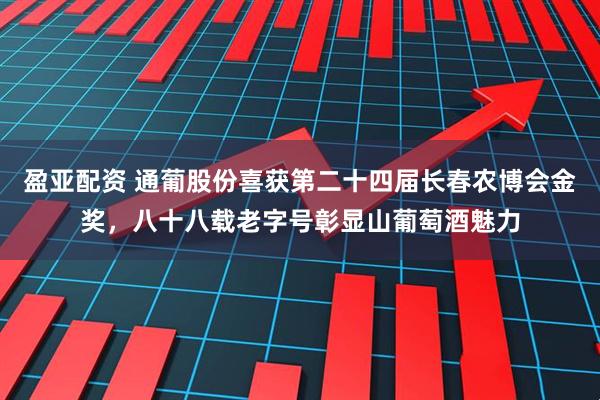 盈亚配资 通葡股份喜获第二十四届长春农博会金奖,八十八载老字号彰显山葡萄酒魅力