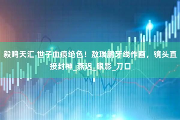 毅鸣天汇 世子血痕绝色！敖瑞鹏牙线作画，镜头直接封神_燕迟_眼影_刀口