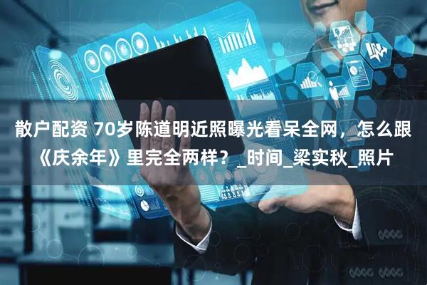 散户配资 70岁陈道明近照曝光看呆全网，怎么跟《庆余年》里完全两样？_时间_梁实秋_照片