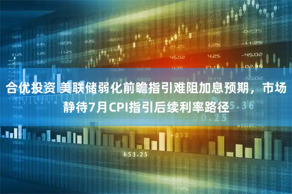 合优投资 美联储弱化前瞻指引难阻加息预期,市场静待7月CPI指引后续利率路径