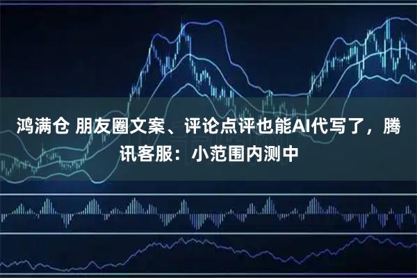 鸿满仓 朋友圈文案、评论点评也能AI代写了,腾讯客服:小范围内测中
